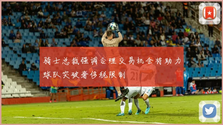 骑士总裁强调合理交易机会将助力球队突破奢侈税限制