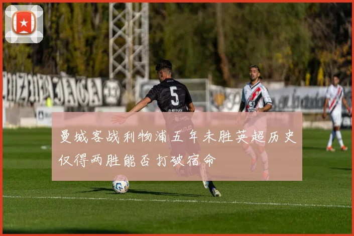 曼城客战利物浦五年未胜英超历史仅得两胜能否打破宿命