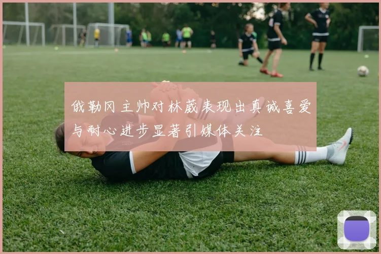 俄勒冈主帅对林葳表现出真诚喜爱与耐心进步显著引媒体关注